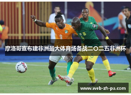 摩洛哥宣布建非洲最大体育场备战二〇二五非洲杯 摩洛哥宣布建非洲最大体育场备战二〇二五非洲杯