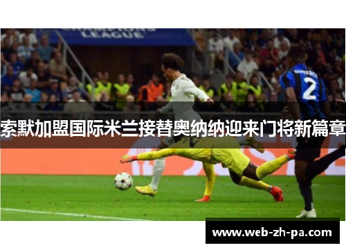 索默加盟国际米兰接替奥纳纳迎来门将新篇章 索默加盟国际米兰接替奥纳纳迎来门将新篇章