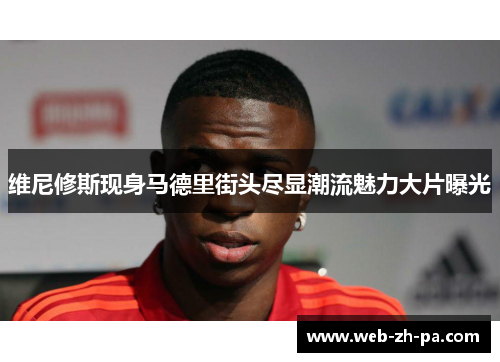 维尼修斯现身马德里街头尽显潮流魅力大片曝光 维尼修斯现身马德里街头尽显潮流魅力大片曝光