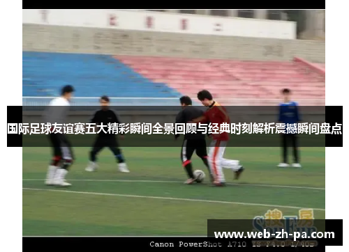 国际足球友谊赛五大精彩瞬间全景回顾与经典时刻解析震撼瞬间盘点